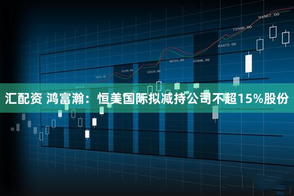 汇配资 鸿富瀚：恒美国际拟减持公司不超15%股份