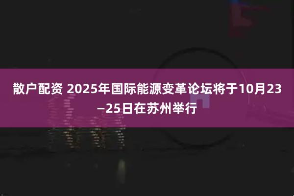 散户配资 2025年国际能源变革论坛将于10月23—25日在苏州举行