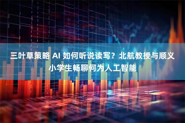 三叶草策略 AI 如何听说读写？北航教授与顺义小学生畅聊何为人工智能