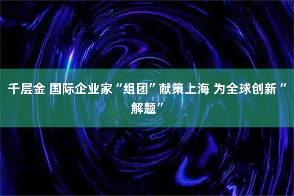 千层金 国际企业家“组团”献策上海 为全球创新“解题”