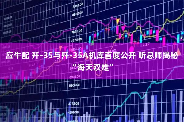 应牛配 歼-35与歼-35A机库首度公开 听总师揭秘“海天双雄”