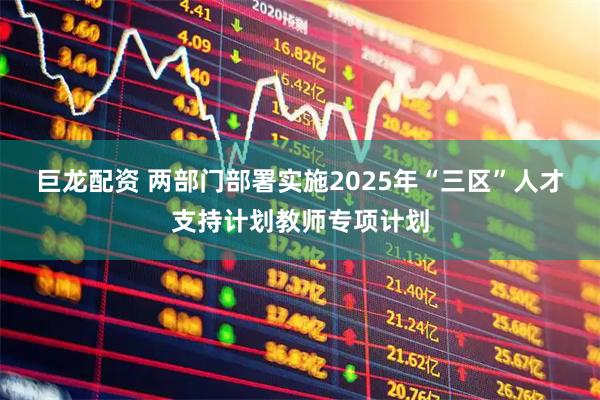 巨龙配资 两部门部署实施2025年“三区”人才支持计划教师专项计划