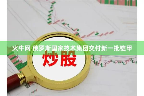 火牛网 俄罗斯国家技术集团交付新一批铠甲