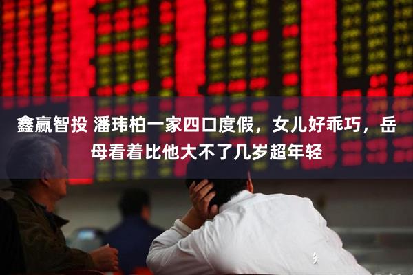 鑫赢智投 潘玮柏一家四口度假,女儿好乖巧,岳母看着比他大不了几岁超年轻