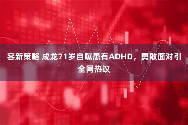 容新策略 成龙71岁自曝患有ADHD,勇敢面对引全网热议