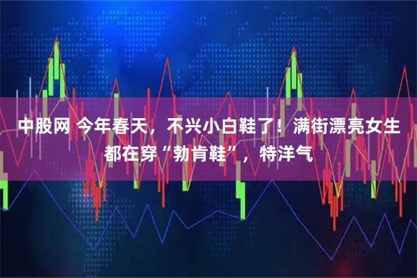 中股网 今年春天，不兴小白鞋了！满街漂亮女生都在穿“勃肯鞋”，特洋气