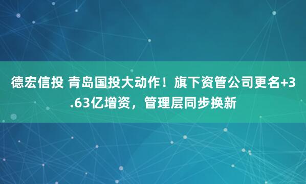 德宏信投 青岛国投大动作！旗下资管公司更名+3.63亿增资，管理层同步换新