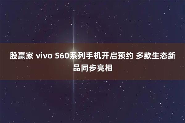 股赢家 vivo S60系列手机开启预约 多款生态新品同步亮相