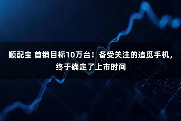 顺配宝 首销目标10万台！备受关注的追觅手机，终于确定了上市时间