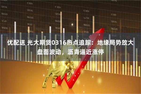 优配送 光大期货0316热点追踪：地缘局势放大盘面波动，沥青逼近涨停