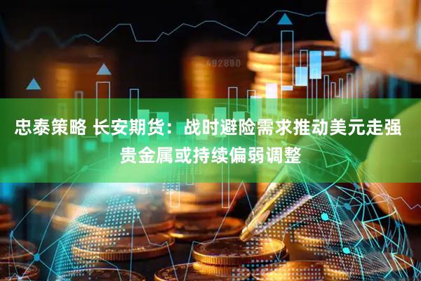 忠泰策略 长安期货：战时避险需求推动美元走强 贵金属或持续偏弱调整